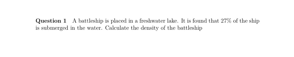 A battleship is placed in a freshwater lake. It is found that 27% of the ship
Question 1
is submerged in the water. Calculate the density of the battleship
