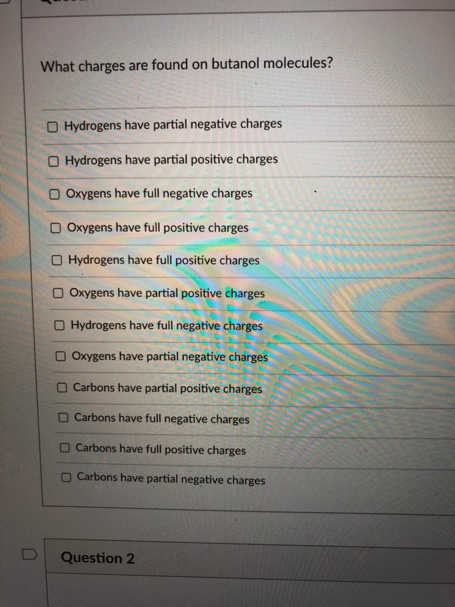 What charges are found on butanol molecules?
O Hydrogens have partial negative charges
Hydrogens have partial positive charges
Oxygens have full negative charges
O Oxygens have full positive charges
O Hydrogens have full positive charges
O Oxygens have partial positive charges
O Hydrogens have full negative charges
O Oxygens have partial negative charges
O Carbons have partial positive charges
O Carbons have full negative charges
O Carbons have full positive charges
O Carbons have partial negative charges
Question 2
