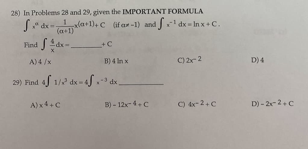 28) In Problems 28 and 29, given the IMPORTANT FORMULA
x(a+1)+ C (if az-1) and x-1 dx = ln x + C.
(a+1)
1
S* dx=-
Find
+ C
A) 4 /x
B) 4 In x
C) 2x- 2
D) 4
29) Find 4 1/x 4[ x dx,
- 3
dx =
A) x 4 + C
B) - 12x- 4 + C
C) 4x-2+ C
D) - 2x-2+ C
