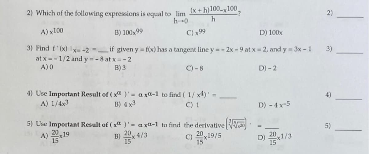 2) Which of the following expressions is equal to lim
(x + h)100_x100,
:?
2)
h-0
A) x100
B) 100x99
C) x99
D) 100x
3) Find f' (x) Ix= -2 = _ if given y = f(x) has a tangent line y - 2x -9 at x 2, and y = 3x - 1
at x = - 1/2 and y = - 8 at x = -2
A) 0
3)
B) 3
C) -8
D) - 2
4) Use Important Result of ( xa )' = a xa-1 to find ( 1/ x4)'
A) 1/4x3
%3D
4)
B) 4 x3
C) 1
D) - 4 x-5
5) Use Important Result of ( xa )'= a xa-1 to find the derivative 20
20
5)
A)
x19
15
B) 20x 4/3
C) 20x19/5
D) x1/3
15
15

