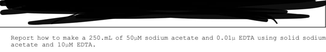Report how to make a 250.mL of 50µM sodium acetate and 0.01u EDTA using solid sodium
acetate and 10µM EDTA.
