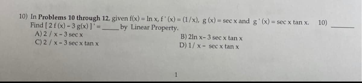 10) In Problems 10 through 12, given f(x) = In x, f ' (x) = (1/x), g (x) = sec x and g' (x) =
Find [ 2 f (x) – 3 g(x)]'=,
A) 2/x-3 sec x
C) 2/ x-3 sec x tan x
%3D
= sec x tan x.
10)
by Linear Property.
B) 2ln x- 3 sec x tan x
D) 1/ x - sec x tan x
1
