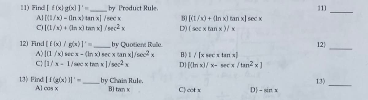 11) Find [ f (x) g(x)]' =,
A) [(1/x) - (In x) tan x] /sec x
C) [(1/x) + (In x) tan x] /sec2 x
by Product Rule.
11)
B) [(1/x) + (In x) tan x] sec x
D) ( sec x tan x )/ x
12) Find [ f (x) / g(x) ]' = _by Quotient Rule.
A) [(1 /x) sec x - (In x) sec x tan x]/sec2 x
C) [1/ x - 1/sec x tan x ]/sec2 x
12)
B) 1 / [x sec x tan x]
D) [(In x)/ x- sec x / tan2 x ]
13) Find [ f (g(x) )]' =
A) cos x
by Chain Rule.
B) tan x
13)
C) cot x
D) - sin x
