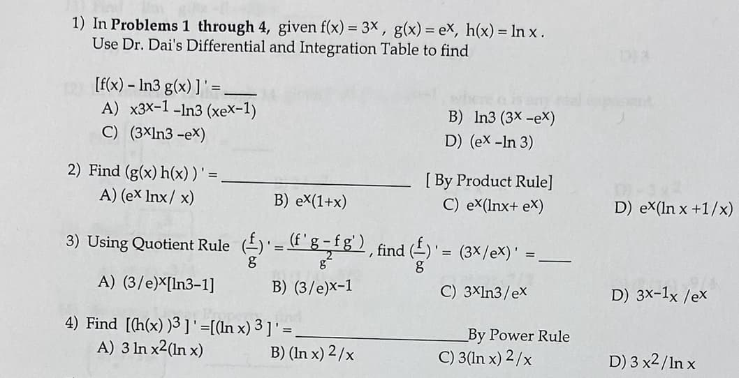 1) In Problems 1 through 4, given f(x) = 3x , g(x) = eX, h(x) = In x .
Use Dr. Dai's Differential and Integration Table to find
[f(x) – ln3 g(x) ] ' =
A) x3X-1 -In3 (xeX-1)
B) In3 (3x -ex)
C) (3×ln3 -eX)
D) (ex -In 3)
2) Find (g(x) h(x))' = ,
[ By Product Rule]
C) ex(lnx+ eX)
A) (ex Inx/ x)
B) eX(1+x)
D) eX(In x +1/x)
3) Using Quotient Rule (-)'=C g-fg), find ()'= (3×/eX)' :
-
A) (3/e)X[In3-1]
B) (3/e)x-1
C) 3Xln3/ex
D) 3x-1x /ex
4) Find [(h(x) )3 ]'=[(ln x) 3 ] ' = ,
A) 3 In x2(In x)
By Power Rule
B) (In x) 2/x
C) 3(In x) 2/x
D) 3 x2/In x

