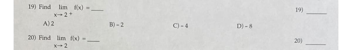 19) Find
lim f(x)
%3D
19)
X→ 2 +
A) 2
B) – 2
C) - 4
D) - 8
20) Find lim f(x)
x→ 2
20)
