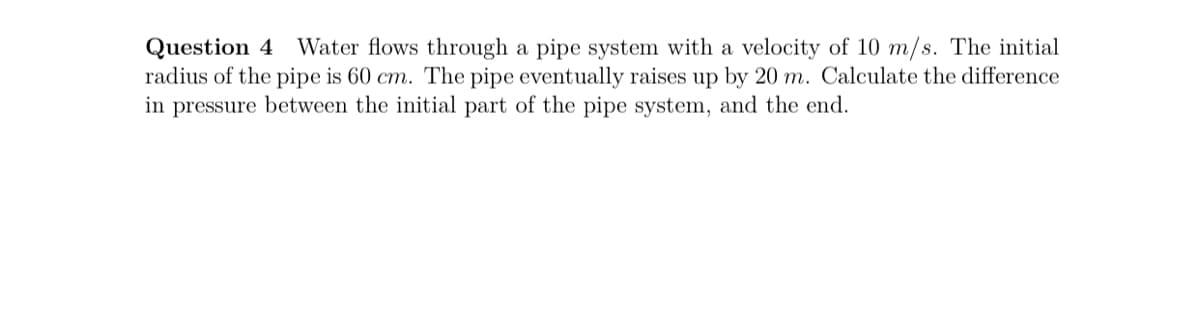 Question 4 Water flows through a pipe system with a velocity of 10 m/s. The initial
radius of the pipe is 60 cm. The pipe eventually raises up by 20 m. Calculate the difference
in pressure between the initial part of the pipe system, and the end.
