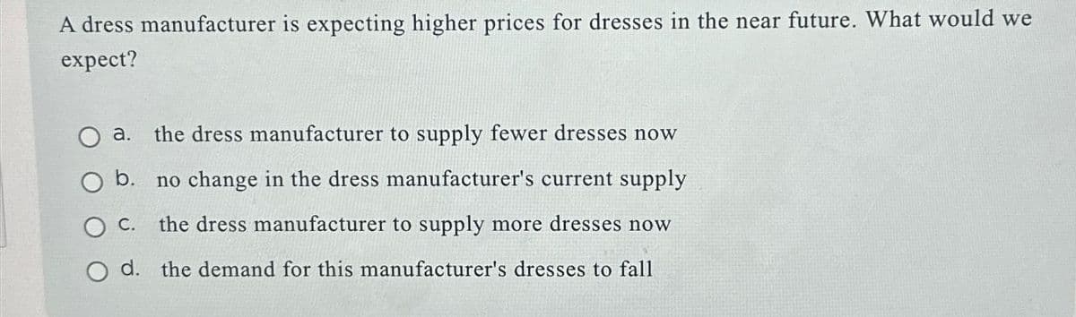 A dress manufacturer is expecting higher prices for dresses in the near future. What would we
expect?
a. the dress manufacturer to supply fewer dresses now
O b. no change in the dress manufacturer's current supply
O C.
the dress manufacturer to supply more dresses now
O d. the demand for this manufacturer's dresses to fall
