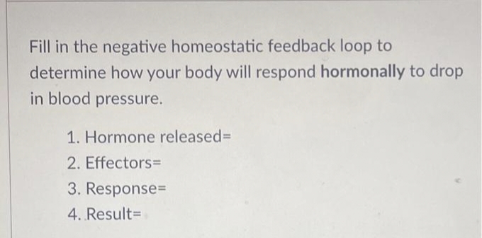 Fill in the negative homeostatic feedback loop to
determine how your body will respond hormonally to drop
in blood pressure.
1. Hormone released%=D
2. Effectors=
3. Response=
4. Result=
