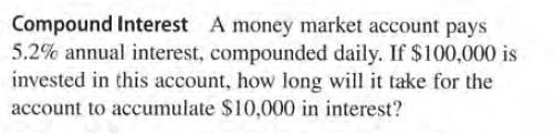 Compound Interest A money market account pays
5.2% annual interest, compounded daily. If $100,000 is
invested in this account, how long will it take for the
account to accumulate $10,000 in interest?
