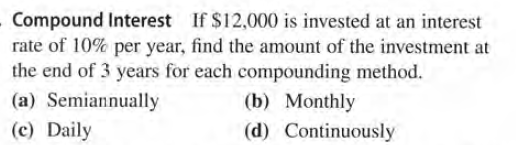 Compound Interest If $12,000 is invested at an interest
rate of 10% per year, find the amount of the investment at
the end of 3 years for each compounding method.
(a) Semiannually
(b) Monthly
(d) Continuously
(c) Daily
