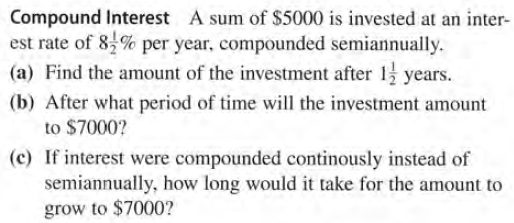 Compound Interest A sum of $5000 is invested at an inter-
est rate of 8,% per year, compounded semiannually.
(a) Find the amount of the investment after 1 years.
(b) After what period of time will the investment amount
to $7000?
(c) If interest were compounded continously instead of
semiannually, how long would it take for the amount to
grow to $7000?
