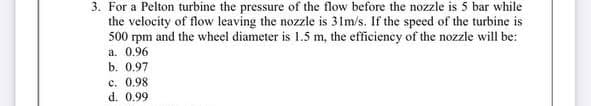 3. For a Pelton turbine the pressure of the flow before the nozzle is 5 bar while
the velocity of flow leaving the nozzle is 31m/s. If the speed of the turbine is
500 rpm and the wheel diameter is 1.5 m, the efficiency of the nozzle will be:
a. 0.96
b. 0.97
c. 0.98
d. 0.99
