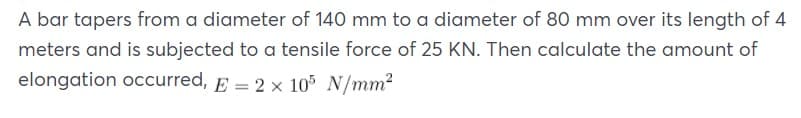 A bar tapers from a diameter of 140 mm to a diameter of 80 mm over its length of 4
meters and is subjected to a tensile force of 25 KN. Then calculate the amount of
elongation occurred, E = 2 x 105 N/mm2
