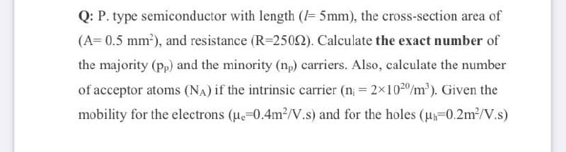 Q: P. type semiconductor with length (= 5mm), the cross-section area of
(A= 0.5 mm?), and resistance (R=2502). Calculate the exact number of
the majority (pp) and the minority (np) carriers. Also, calculate the number
of acceptor atoms (NA) if the intrinsic carrier (n = 2x1020/m²). Given the
mobility for the electrons (ue-0.4m?/V.s) and for the holes (u-0.2m2/V.s)
