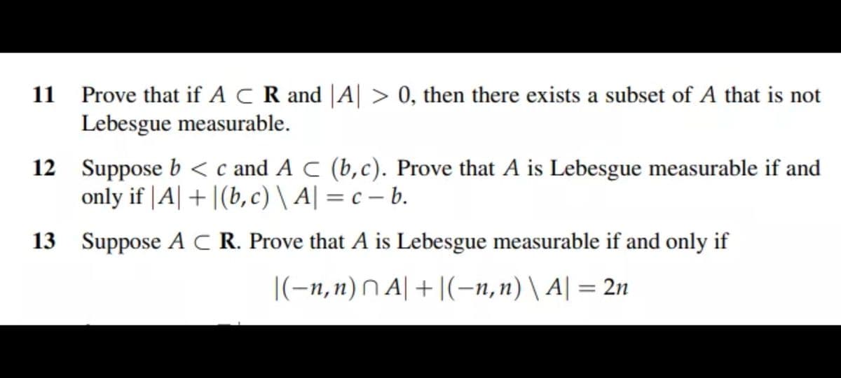 11 Prove that if A C R and |A| > 0, then there exists a subset of A that is not
Lebesgue measurable.
12 Suppose b < c and A C (b,c). Prove that A is Lebesgue measurable if and
only if |A| + |(b,c) \ A| = c – b.
13 Suppose AC R. Prove that A is Lebesgue measurable if and only if
|(-n,n) N A| + |(-n,n) \ A| = 2n
