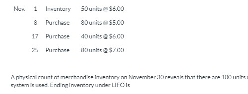 Nov.
Inventory
50 units @ $6.00
Purchase
80 units @ $5.00
17 Purchase
40 units @ $6.00
25 Purchase
80 units @ $7.00
A physical count of merchandise inventory on November 30 reveals that there are 100 units o
system is used. Ending inventory under LIFO is

