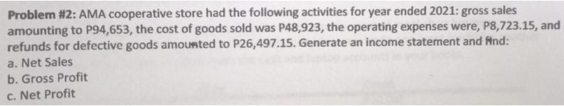 Problem #2: AMA cooperative store had the following activities for year ended 2021: gross sales
amounting to P94,653, the cost of goods sold was P48,923, the operating expenses were, P8,723.15, and
refunds for defective goods amounted to P26,497.15. Generate an income statement and fAnd:
a. Net Sales
b. Gross Profit
c. Net Profit
