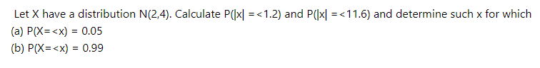 Let X have a distribution N(2,4). Calculate P(|x| = <1.2) and P((x| = <11.6) and determine such x for which
(a) P(X= <x) = 0.05
(b) P(X=<x) = 0.99
