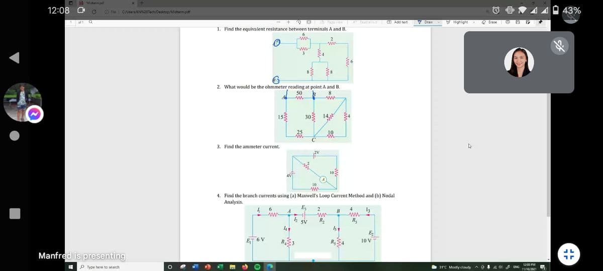 O A "Midterm pdf
x +
12:08 O
O File
C/Users/KN%20Tech/Desktop/Midterm.pdf
43%
of 1 Q
O L FagEview A Pead siud T Add text
F Highlight
2 Erase
Draw
1. Find the equivalent resistance between terminals A and B.
ww
34
2. What would be the ohmmeter reading at point A and B.
50
8
153
30
14
C'
3. Find the ammeter current.
10
10
4. Find the branch currents using (a) Maxwell's Loop Current Method and (b) Nodal
Analysis.
E
6.
ww
4
A
В
4
13
R,
R3
Is
5V
E,
ET 6 V
RE3
10 V
Manfred is presenting
12:08 PM
P Type here to search
31°C Mostly cloudy a o
A do ENG
11/18/2021
