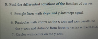 B.Find the differential equations of the families of curves.
5. Straight lines with slope and y-intercept equal.
6. Parabolas with vertex on the x-axis and axis parallel to
the y-axis and distance from focus to vertex is fixed as a.
7. Circles with center on the y-axis.
