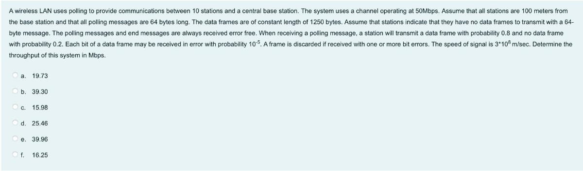 A wireless LAN uses polling to provide communications between 10 stations and a central base station. The system uses a channel operating at 50Mbps. Assume that all stations are 100 meters from
the base station and that all polling messages are 64 bytes long. The data frames are of constant length of 1250 bytes. Assume that stations indicate that they have no data frames to transmit with a 64-
byte message. The polling messages and end messages are always received error free. When receiving a polling message, a station will transmit a data frame with probability 0.8 and no data frame
with probability 0.2. Each bit of a data frame may be received in error with probability 105. A frame is discarded if received with one or more bit errors. The speed of signal is 3*108 m/sec. Determine the
throughput of this system in Mbps.
a.
19.73
b. 39.30
С.
15.98
d. 25.46
e. 39.96
O f.
16.25
