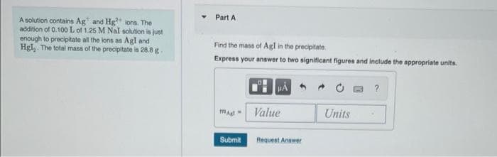 A solution contains Ag and Hg²+ ions. The
addition of 0.100 L of 1.25 M Nal solution is just
enough to precipitate all the lons as Agl and
Hgl,. The total mass of the precipitate is 28.8 g.
Part A
Find the mass of Agl in the precipitate
Express your answer to two significant figures and include the appropriate units.
magl
Submit
Value
Request Answer
Units
?