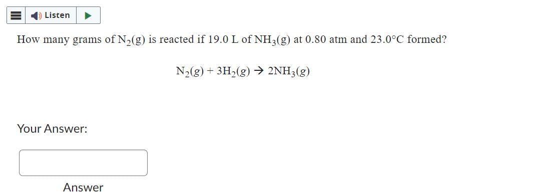 Listen ▶
How many grams of N₂(g) is reacted if 19.0 L of NH3(g) at 0.80 atm and 23.0°C formed?
N₂(g) + 3H₂(g) → 2NH3(g)
Your Answer:
Answer
