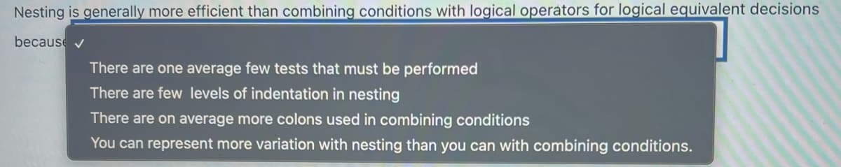 Nesting is generally more efficient than combining conditions with logical operators for logical equivalent decisions
because
There are one average few tests that must be performed
There are few levels of indentation in nesting
There are on average more colons used in combining conditions
You can represent more variation with nesting than you can with combining conditions.