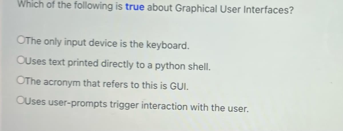 Which of the following is true about Graphical User Interfaces?
OThe only input device is the keyboard.
OUses text printed directly to a python shell.
OThe acronym that refers to this is GUI.
OUses user-prompts trigger interaction with the user.