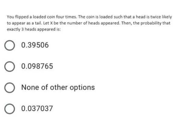 You flipped a loaded coin four times. The coin is loaded such that a head is twice likely
to appear as a tail. Let X be the number of heads appeared. Then, the probability that
exactly 3 heads appeared is:
O 0.39506
O 0.098765
O None of other options
O 0.037037