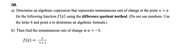 Q8.
a) Determine an algebraic expression that represents instantaneous rate of change at the point x = a
for the following function f (x) using the difference quotient method. (Do not use numbers. Use
the letter h and point a to determine an algebraic formula.)
b) Then find the instantaneous rate of change at a = -3.
f(x) =
x+1
