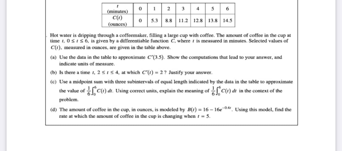 2 3 4 5
1
6
(minutes)
C(t)
(ounces)
5.3
8.8 11.2 12.8 13.8 14.5
Hot water is dripping through a coffeemaker, filling a large cup with coffee. The amount of coffee in the cup at
time t, 0sIs 6, is given by a differentiable function C, where t is measured in minutes. Selected values of
C(t), measured in ounces, are given in the table above.
(a) Use the data in the table to approximate C'(3.5). Show the computations that lead to your answer, and
indicate units of measure.
(b) Is there a time t, 2 sts4, at which C'(1) = 2 ? Justify your answer.
(c) Use a midpoint sum with three subintervals of equal length indicated by the data in the table to approximate
the value of C(1) dt. Using correct units, explain the meaning of C(t) dt in the context of the
6 Jo
6 Jo
problem.
(d) The amount of coffee in the cup, in ounces, is modeled by B(t) = 16 – 16e-041, Using this model, find the
rate at which the amount of coffee in the cup is changing when t = 5.

