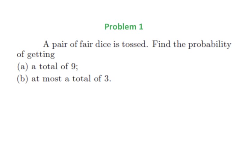 Problem 1
A pair of fair dice is tossed. Find the probability
of getting
(a) a total of 9;
(b) at most a total of 3.
