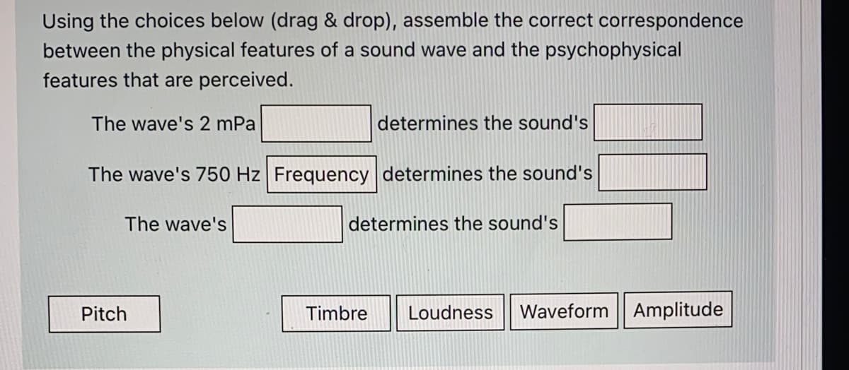 Using the choices below (drag & drop), assemble the correct correspondence
between the physical features of a sound wave and the psychophysical
features that are perceived.
The wave's 2 mPa
determines the sound's
The wave's 750 Hz Frequency determines the sound's
The wave's
determines the sound's
Pitch
Timbre
Loudness
Waveform Amplitude
