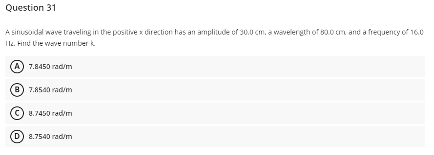 Question 31
A sinusoidal wave traveling in the positive x direction has an amplitude of 30.0 cm, a wavelength of 80.0 cm, and a frequency of 16.0
Hz. Find the wave number k.
(A) 7.8450 rad/m
(B) 7.8540 rad/m
C) 8.7450 rad/m
(D) 8.7540 rad/m