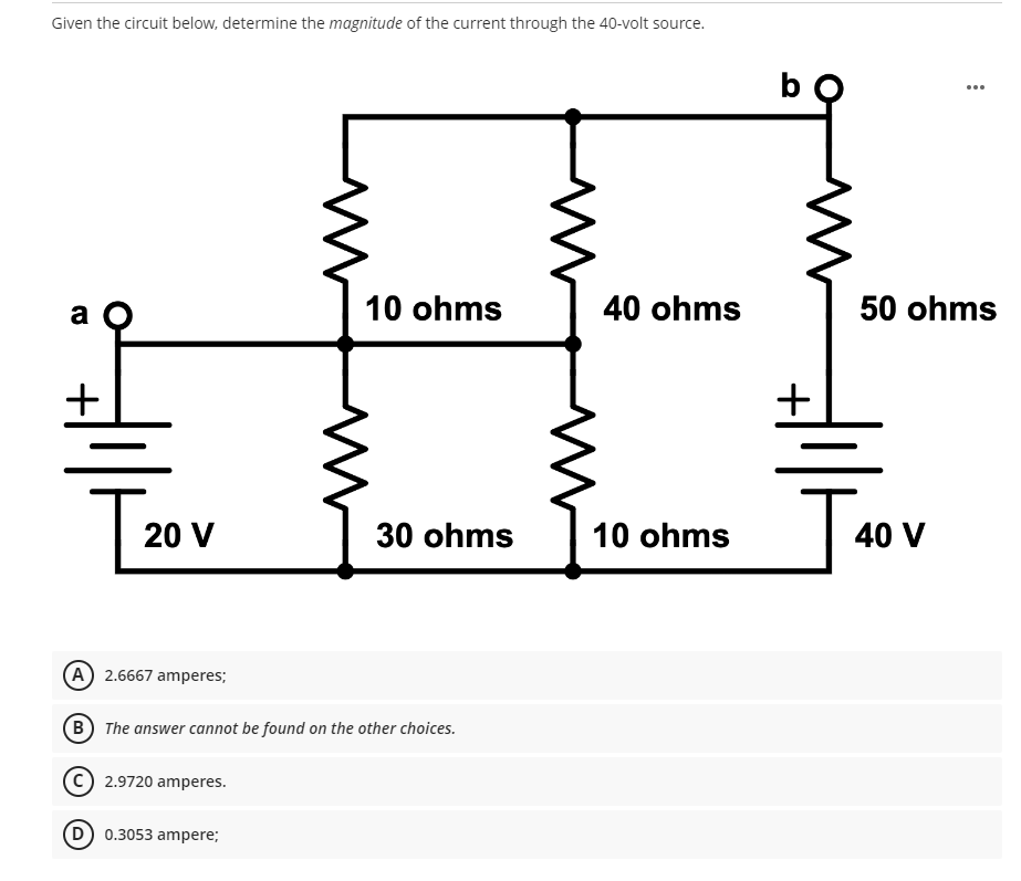 Given the circuit below, determine the magnitude of the current through the 40-volt source.
a
10 ohms
40 ohms
30 ohms
10 ohms
[₂
20 V
(A) 2.6667 amperes;
B The answer cannot be found on the other choices.
2.9720 amperes.
(D) 0.3053 ampere;
bo
+
50 ohms
J
40 V