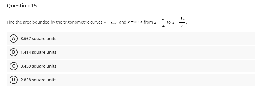 Question 15
π
5″
Find the area bounded by the trigonometric curves y=sinx and y=cosx from x=- to x=-₁
4
4
A) 3.667 square units
(B) 1.414 square units
3.459 square units
(D) 2.828 square units