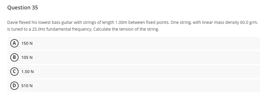 Question 35
Davie flexed his lowest bass guitar with strings of length 1.00m between fixed points. One string, with linear mass density 60.0 g/m,
is tuned to a 25.0Hz fundamental frequency. Calculate the tension of the string.
(A) 150 N
B) 105 N
1.50 N
510 N
