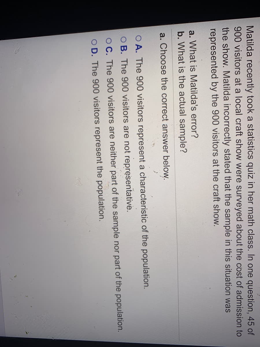 Matilda recently took a statistics quiz in her math class. In one question, 45 of
900 visitors at a local craft show were surveyed about the cost of admission to
the show. Matilda incorrectly stated that the sample in this situation was
represented by the 900 visitors at the craft show.
a. What is Matilda's error?
b. What is the actual sample?
a. Choose the correct answer below.
O A. The 900 visitors represent a characteristic of the population.
O B. The 900 visitors are not representative.
O C. The 900 visitors are neither part of the sample nor part of the population.
O D. The 900 visitors represent the population.
