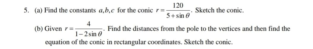 120
5. (a) Find the constants a,b,c for the conic r=:
Sketch the conic.
5+sin 0
4
(b) Given r =-
Find the distances from the pole to the vertices and then find the
1-2 sin 0
equation of the conic in rectangular coordinates. Sketch the conic.
