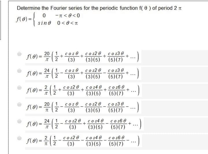 Determine the Fourier series for the periodic function f( 0 ) of period 2 n
fle) =,
-T< 0<0
sine 0<0<T
20 ( 1
cos e cos2 e co s30
f(e) =
(3)
(3)(5) (5) (7)
24 ( 1
f(e) =
cos e
(3)
c s2 0 cos3 0
(3)(5) (5)(7)
2
...
co s2 0
(3)
co s4 0
co s6 e
(3)(5) (5)(7)
2 (1
fle) =
2
...
20 ( 1
f(e)%3D
cos ecos2 0 co s3 0
(3)
(3)(5) (5)(7)
:)
24
f(e) =
c o s2 0 cos4 0 co s6 0
(3)(5)
e + ...)
(5)(7)
(3)
co s2 0 co s4 0_co s6 0
(3)
2 ( 1
(3)(5) (5)(7)
...
1/2
-/2
