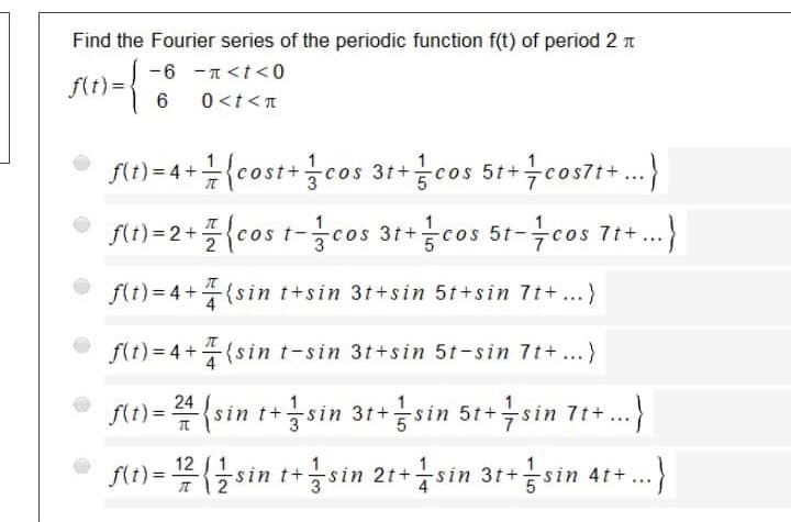Find the Fourier series of the periodic function f(t) of period 2
-6 -n<t<0
f(t) =
6
0<t<T
• 1)-4+{cost+cos 31cos 51+cos7I+.)
f(t) =2+
{cos t-cos 31+cos 5t-cos 7+.)
...
f(t)= 4+(sin t+sin 3t+sin 5t+sin 7t+...}
f(t)=4+(sin t-sin 3t+sin 5t-sin 7t+...)
f(t) = 4 {sin t+sin 31+sin 5t+sin 7t+..
fe)=블{글sin t+3sin 21+4sin 31+금sin 4t+
12 / 1
T 12
sin t+sin 2t+sin 31+sin 4t+.)
...
