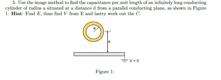 5. Use the image method to find the capacitance per unit length of an infinitely long conducting
cylinder of radius a situated at a distance d from a parallel conducting plane, as shown in Figure
1. Hint: Find E, than find V from E and lastry work out the C.
EV = 0
Figure 1:
