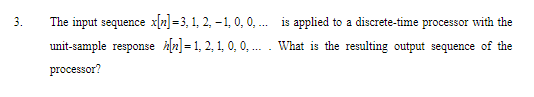 3.
The input sequence x2] =3, 1, 2, -1, 0, 0, .. is applied to a discrete-time processor with the
unit-sample response hln]= 1, 2, 1, 0, 0, ... . What is the resulting output sequence of the
processor?
