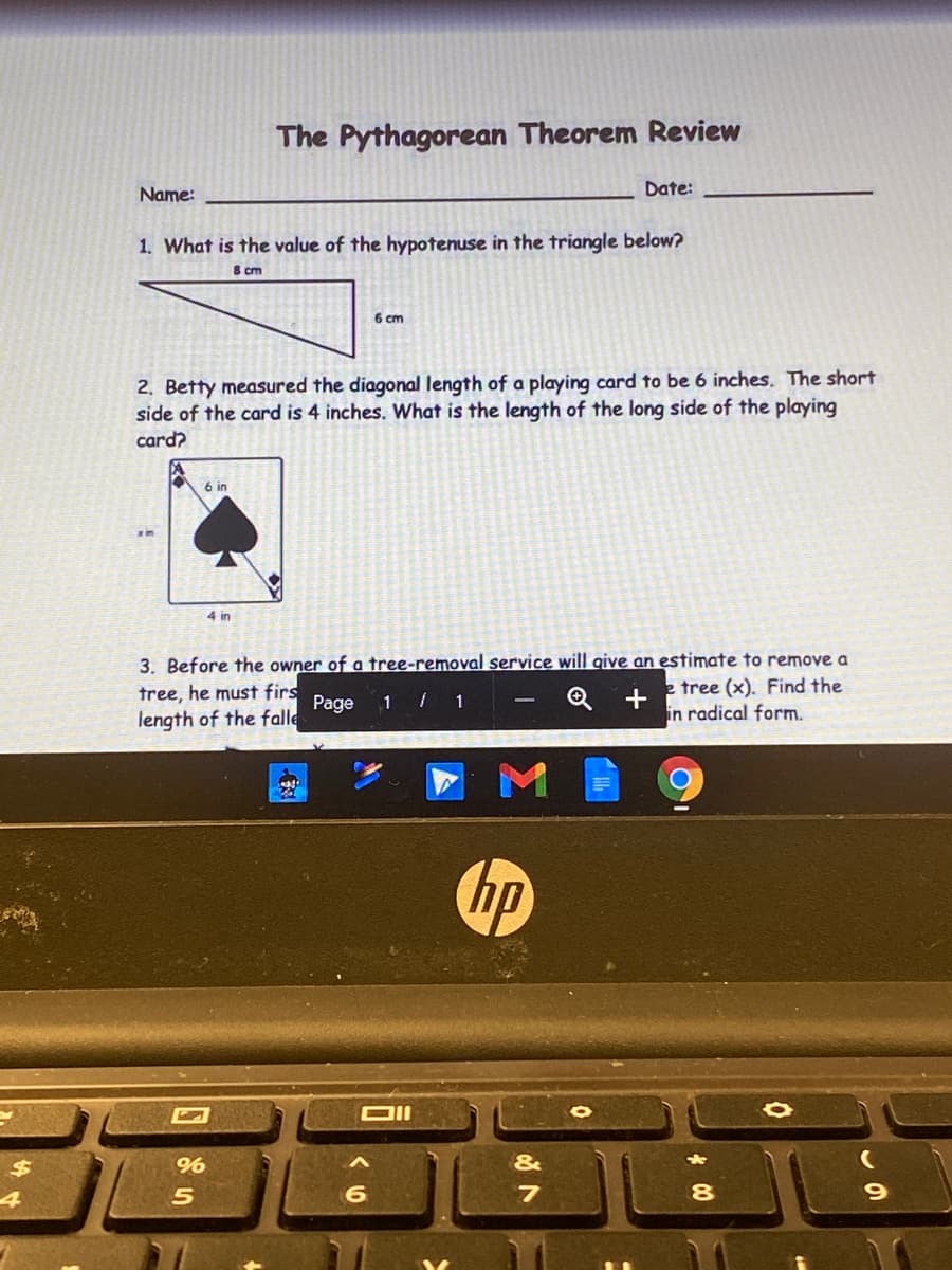 The Pythagorean Theorem Review
Name:
Date:
1. What is the value of the hypotenuse in the triangle below?
8 cm
6 cm
2. Betty measured the diagonal length of a playing card to be 6 inches. The short
side of the card is 4 inches. What is the length of the long side of the playing
card?
6 in
4 in
3. Before the owner of a tree-removal service will qive an estimate to remove a
e tree (x). Find the
in radical form.
tree, he must firs
Page
1 / 1
length of the falle
hp
DII
%
&
