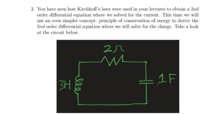 3. You have seen how Kirchhoff's laws were used in your lectures to obtain a 2nd
order differential equation where we solved for the current. This time we will
use an even simpler concept: principle of conservation of energy to derive the
2nd order differential equation where we will solve for the charge. Take a look
at the circuit below.
1F
ll
