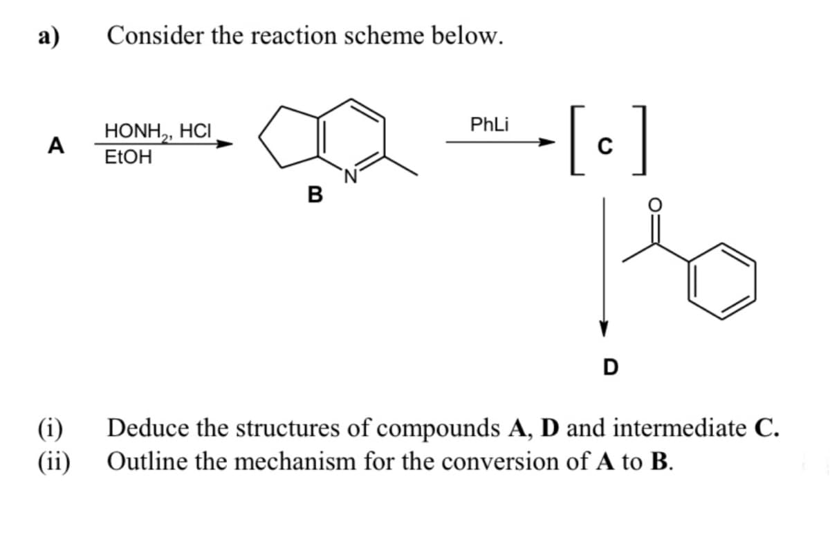 a)
Consider the reaction scheme below.
-[•]
PhLi
HONH,, HCI
A
ELOH
B
D
(i)
Deduce the structures of compounds A, D and intermediate C.
(ii) Outline the mechanism for the conversion of A to B.
