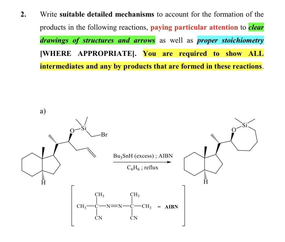 2.
Write suitable detailed mechanisms to account for the formation of the
products in the following reactions, paying particular attention to clear
drawings of structures and arrows as well as proper stoichiometry
[WHERE APPROPRIATE]. You are required to show ALL
intermediates and any by products that are formed in these reactions.
а)
-Br
Ilii
BuzSnH (excess) ; AIBN
C6H6 ; reflux
CH3
CH3
AIBN
CH;-C-N=N-C-CH3
ČN
ČN
II
