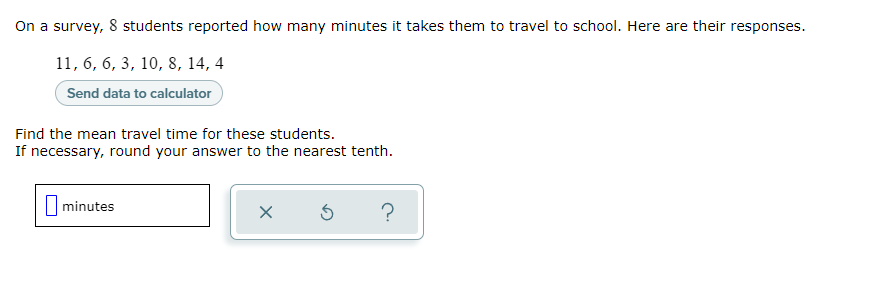 On a survey, 8 students reported how many minutes it takes them to travel to school. Here are their responses.
11, 6, 6, 3, 10, 8, 14, 4
Send data to calculator
Find the mean travel time for these students.
If necessary, round your answer to the nearest tenth.
minutes
