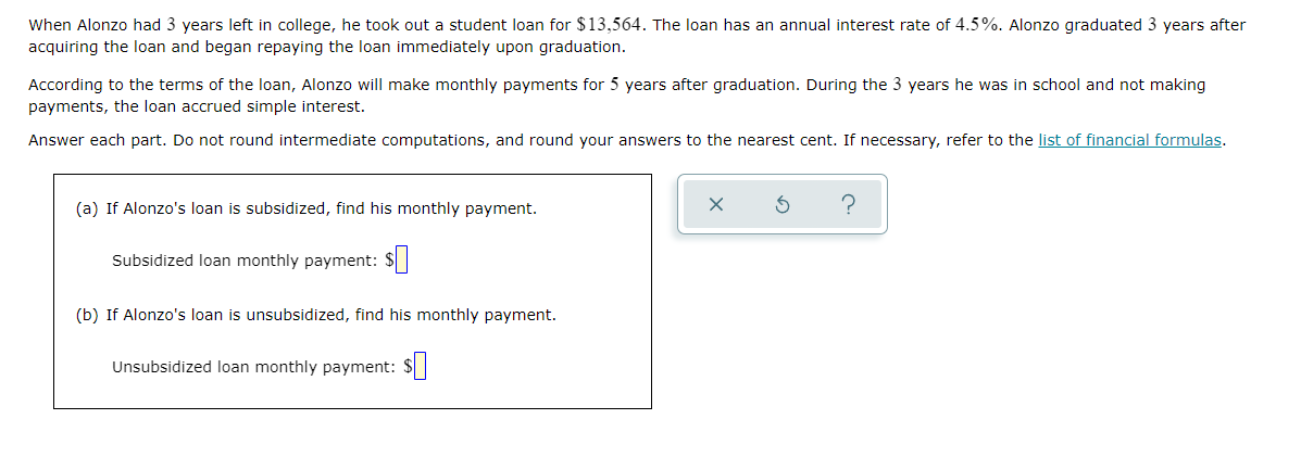 When Alonzo had 3 years left in college, he took out a student loan for $13,564. The loan has an annual interest rate of 4.5%. Alonzo graduated 3 years after
acquiring the loan and began repaying the loan immediately upon graduation.
According to the terms of the loan, Alonzo will make monthly payments for 5 years after graduation. During the 3 years he was in school and not making
payments, the loan accrued simple interest.
Answer each part. Do not round intermediate computations, and round your answers to the nearest cent. If necessary, refer to the list of financial formulas.
(a) If Alonzo's loan is subsidized, find his monthly payment.
Subsidized loan monthly payment: $
(b) If Alonzo's loan is unsubsidized, find his monthly payment.
Unsubsidized loan monthly payment: $|
